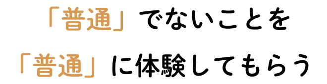 「普通」でないことを「普通」に体験してもらう