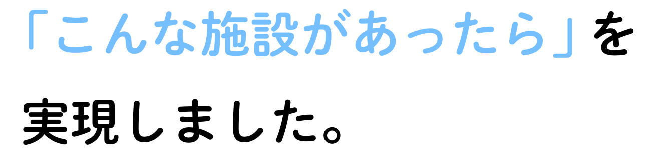 「こんな施設があったら」を実現しました。