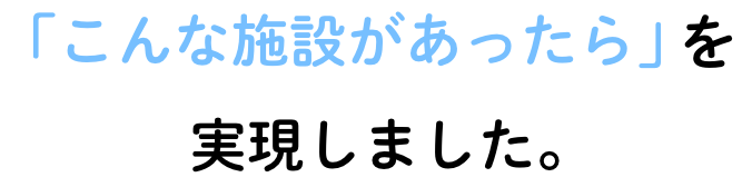 「こんな施設があったら」を実現しました。